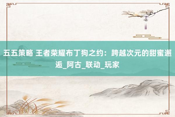 五五策略 王者荣耀布丁狗之约：跨越次元的甜蜜邂逅_阿古_联动_玩家