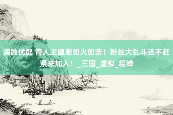 涌融优配 管人主题服如火如荼！粉丝大乱斗还不赶紧来加入！_三国_虚拟_貂蝉