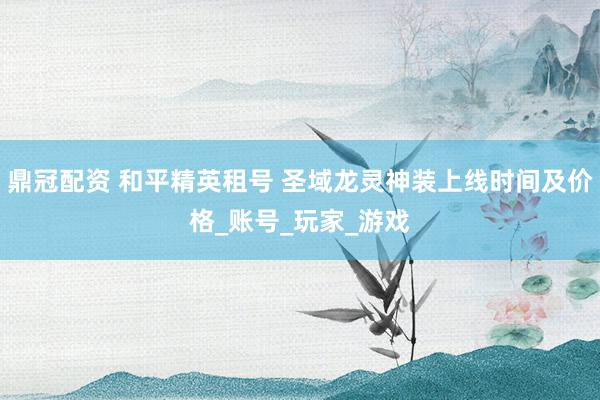 鼎冠配资 和平精英租号 圣域龙灵神装上线时间及价格_账号_玩家_游戏