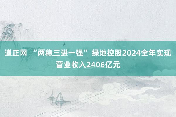道正网  “两稳三进一强” 绿地控股2024全年实现营业收入2406亿元