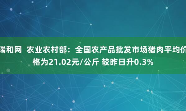 瑞和网  农业农村部：全国农产品批发市场猪肉平均价格为21.02元/公斤 较昨日升0.3%