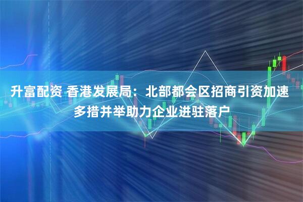 升富配资 香港发展局：北部都会区招商引资加速 多措并举助力企业进驻落户