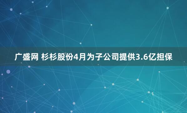 广盛网 杉杉股份4月为子公司提供3.6亿担保
