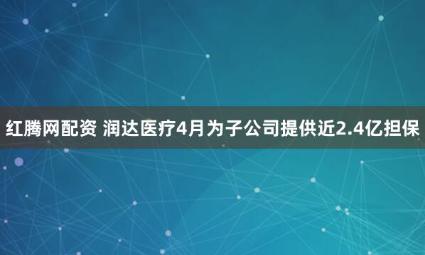 红腾网配资 润达医疗4月为子公司提供近2.4亿担保