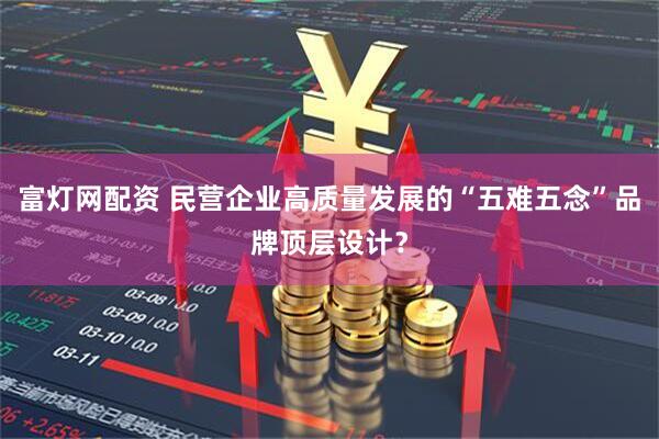富灯网配资 民营企业高质量发展的“五难五念”品牌顶层设计？