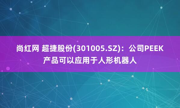 尚红网 超捷股份(301005.SZ)：公司PEEK产品可以应用于人形机器人