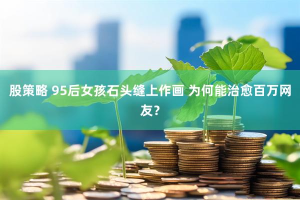 股策略 95后女孩石头缝上作画 为何能治愈百万网友？