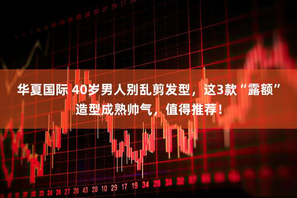华夏国际 40岁男人别乱剪发型，这3款“露额”造型成熟帅气，值得推荐！