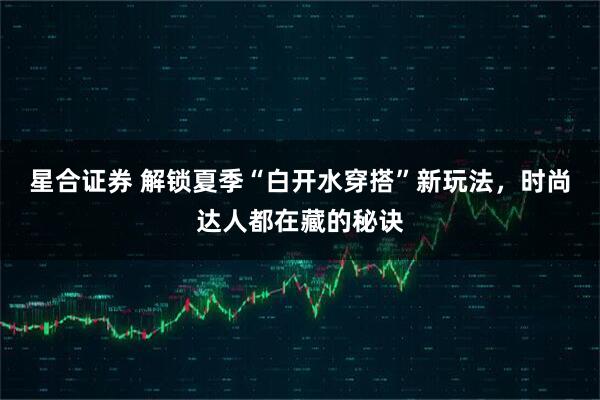 星合证券 解锁夏季“白开水穿搭”新玩法，时尚达人都在藏的秘诀