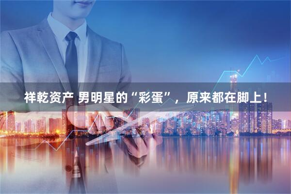 祥乾资产 男明星的“彩蛋”，原来都在脚上！