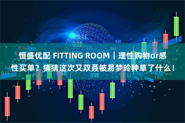 恒盛优配 FITTING ROOM｜理性购物or感性买单？猜猜这次又双叒被易梦玲种草了什么！