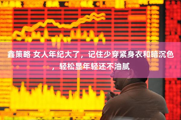 鑫策略 女人年纪大了，记住少穿紧身衣和暗沉色，轻松显年轻还不油腻