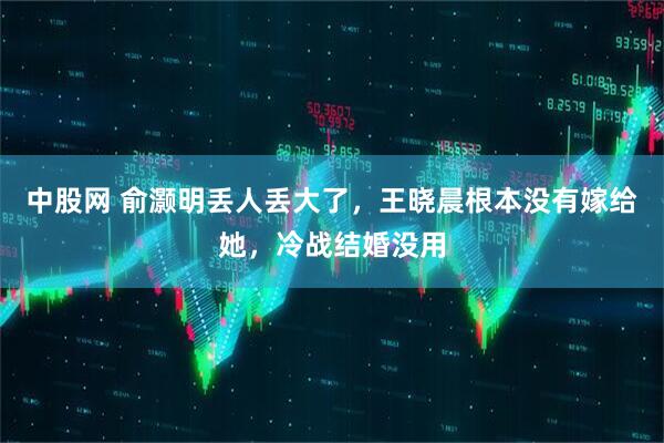 中股网 俞灏明丢人丢大了，王晓晨根本没有嫁给她，冷战结婚没用