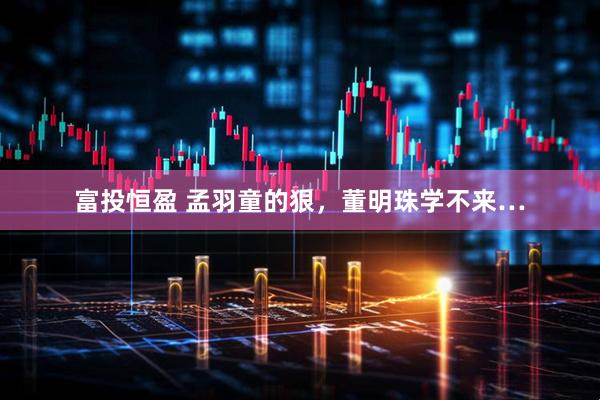 富投恒盈 孟羽童的狠，董明珠学不来…