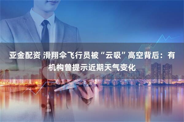 亚金配资 滑翔伞飞行员被“云吸”高空背后：有机构曾提示近期天气变化