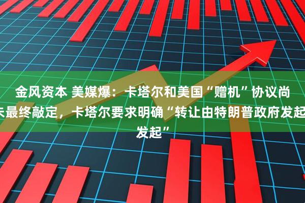 金风资本 美媒爆：卡塔尔和美国“赠机”协议尚未最终敲定，卡塔尔要求明确“转让由特朗普政府发起”