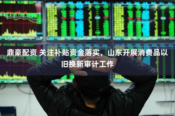 鼎豪配资 关注补贴资金落实，山东开展消费品以旧换新审计工作