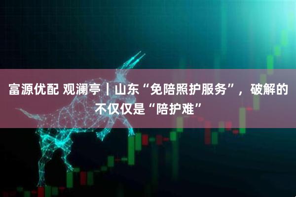 富源优配 观澜亭｜山东“免陪照护服务”，破解的不仅仅是“陪护难”