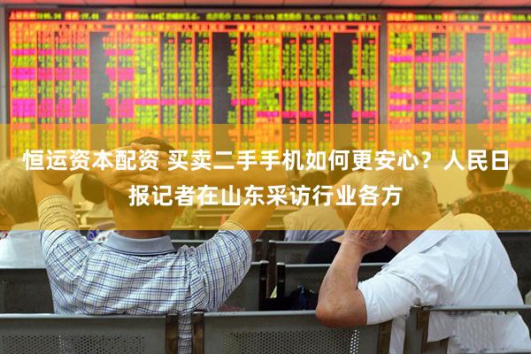 恒运资本配资 买卖二手手机如何更安心？人民日报记者在山东采访行业各方