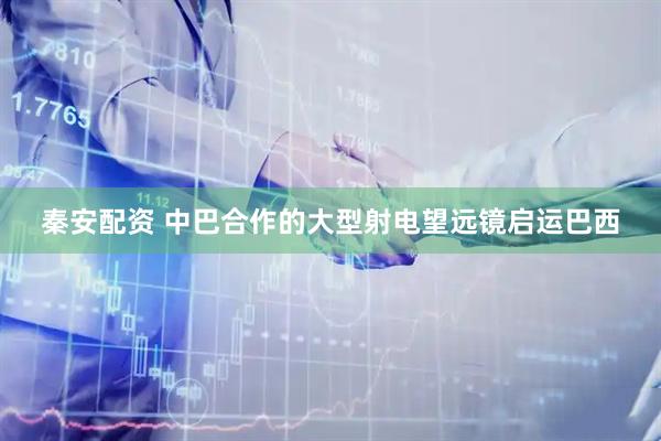 秦安配资 中巴合作的大型射电望远镜启运巴西