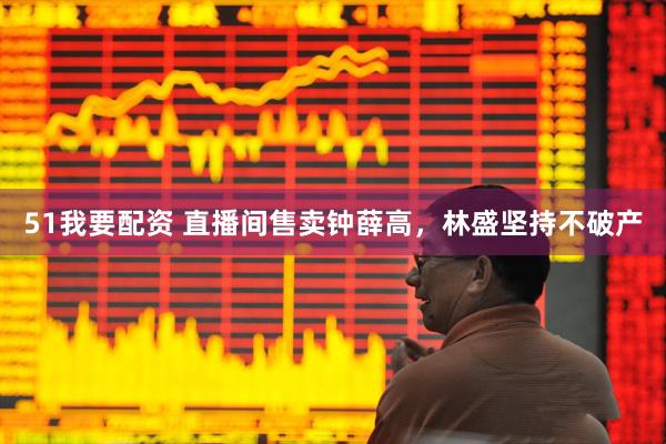 51我要配资 直播间售卖钟薛高，林盛坚持不破产