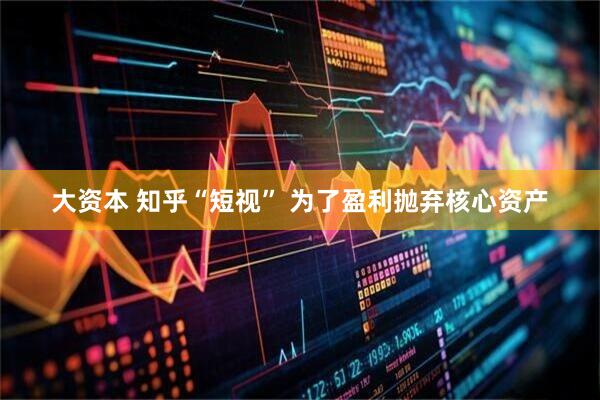 大资本 知乎“短视” 为了盈利抛弃核心资产