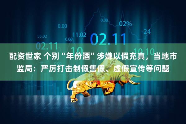 配资世家 个别“年份酒”涉嫌以假充真，当地市监局：严厉打击制假售假、虚假宣传等问题
