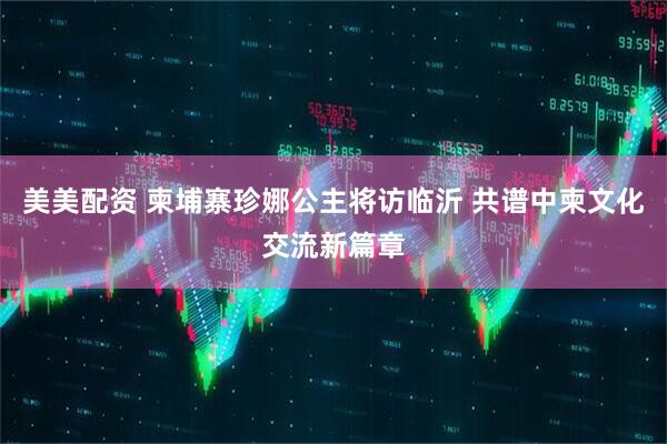 美美配资 柬埔寨珍娜公主将访临沂 共谱中柬文化交流新篇章