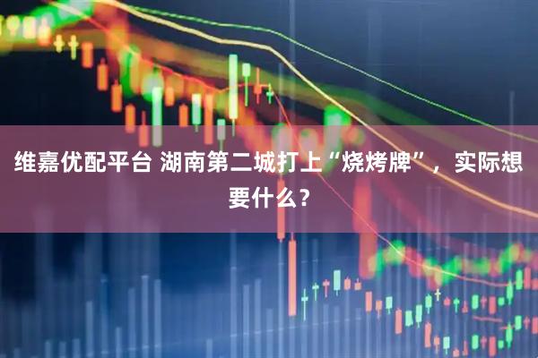 维嘉优配平台 湖南第二城打上“烧烤牌”，实际想要什么？