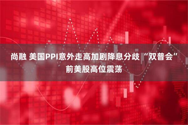 尚融 美国PPI意外走高加剧降息分歧 “双普会”前美股高位震荡