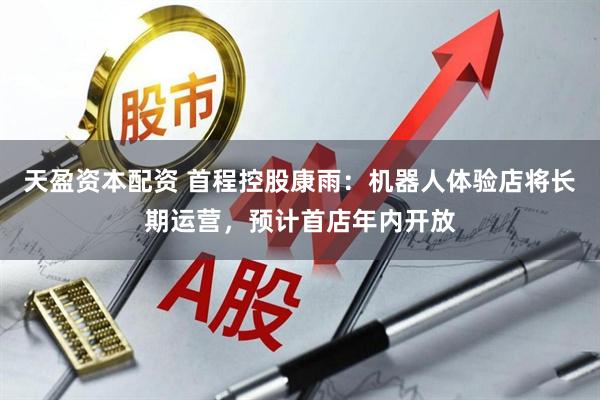 天盈资本配资 首程控股康雨：机器人体验店将长期运营，预计首店年内开放