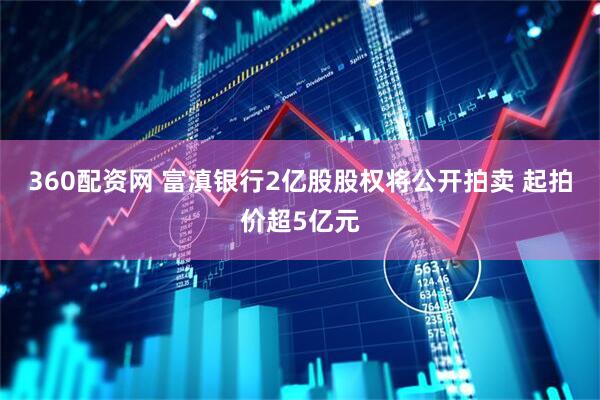 360配资网 富滇银行2亿股股权将公开拍卖 起拍价超5亿元