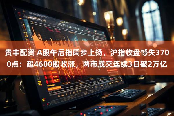 贵丰配资 A股午后指阔步上扬，沪指收盘憾失3700点：超4600股收涨，两市成交连续3日破2万亿