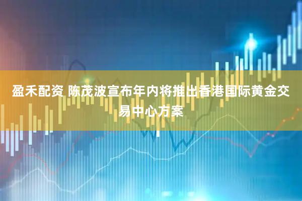 盈禾配资 陈茂波宣布年内将推出香港国际黄金交易中心方案
