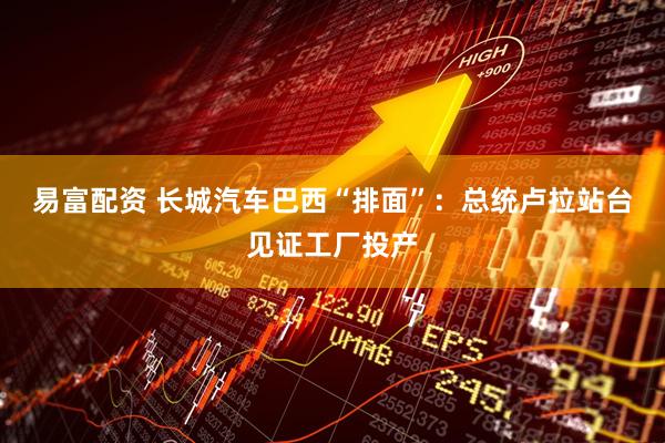 易富配资 长城汽车巴西“排面”：总统卢拉站台见证工厂投产