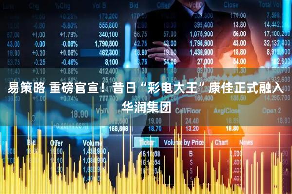 易策略 重磅官宣！昔日“彩电大王”康佳正式融入华润集团