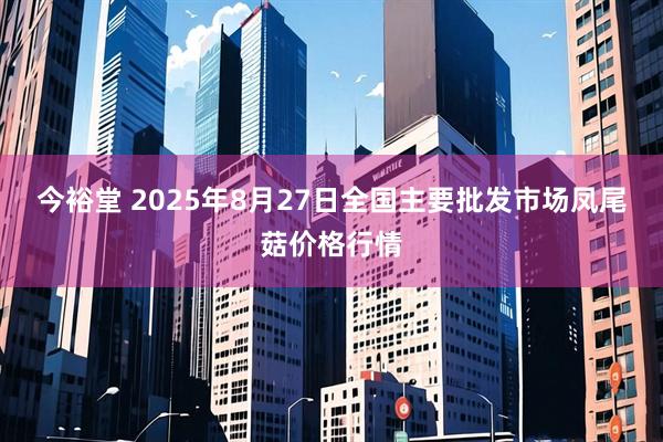 今裕堂 2025年8月27日全国主要批发市场凤尾菇价格行情