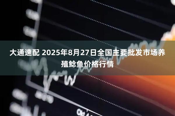 大通速配 2025年8月27日全国主要批发市场养殖鲶鱼价格行情
