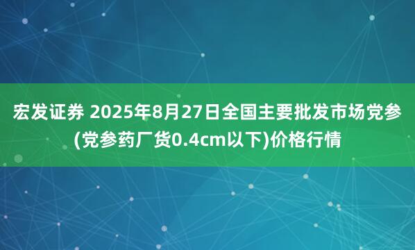 宏发证券 2025年8月27日全国主要批发市场党参(党参药厂货0.4cm以下)价格行情