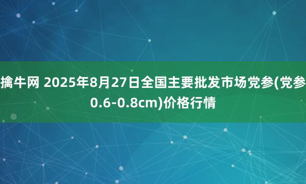 擒牛网 2025年8月27日全国主要批发市场党参(党参0.6-0.8cm)价格行情