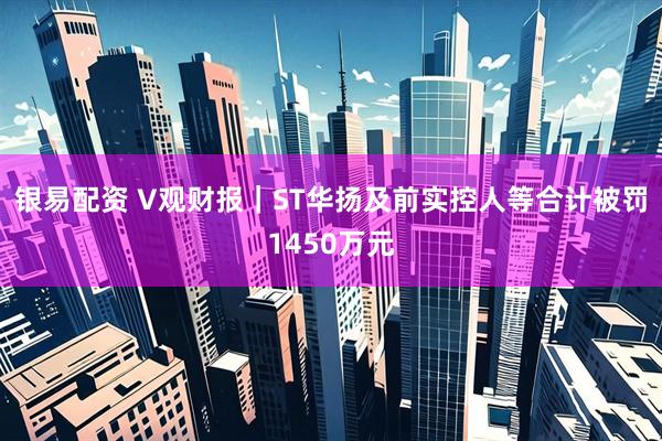 银易配资 V观财报｜ST华扬及前实控人等合计被罚1450万元