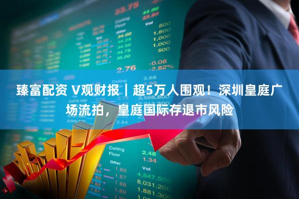 臻富配资 V观财报｜超5万人围观！深圳皇庭广场流拍，皇庭国际存退市风险