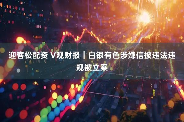 迎客松配资 V观财报｜白银有色涉嫌信披违法违规被立案