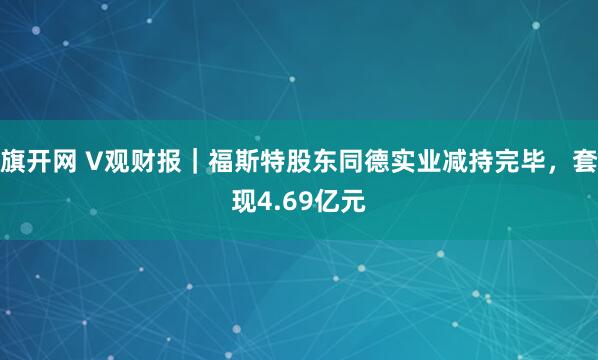 旗开网 V观财报｜福斯特股东同德实业减持完毕，套现4.69亿元