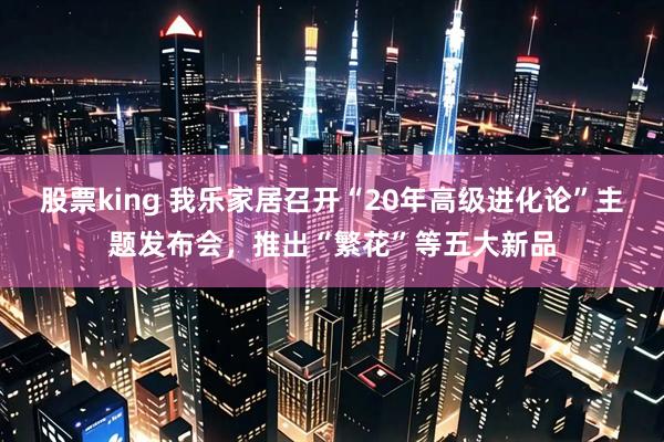 股票king 我乐家居召开“20年高级进化论”主题发布会，推出“繁花”等五大新品