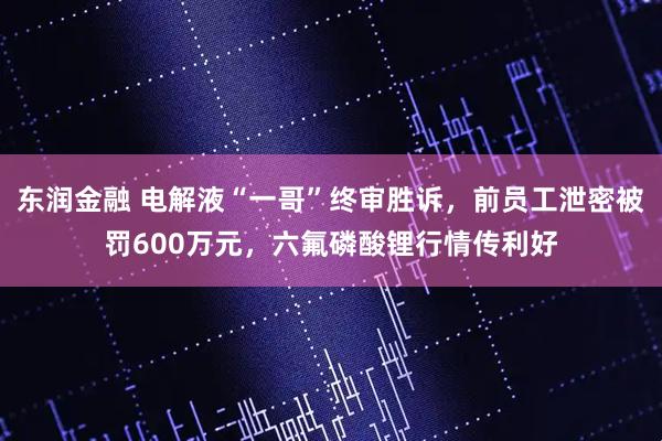 东润金融 电解液“一哥”终审胜诉，前员工泄密被罚600万元，六氟磷酸锂行情传利好