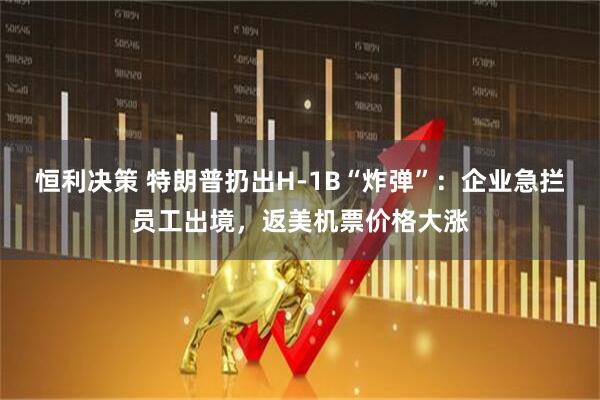 恒利决策 特朗普扔出H-1B“炸弹”：企业急拦员工出境，返美机票价格大涨