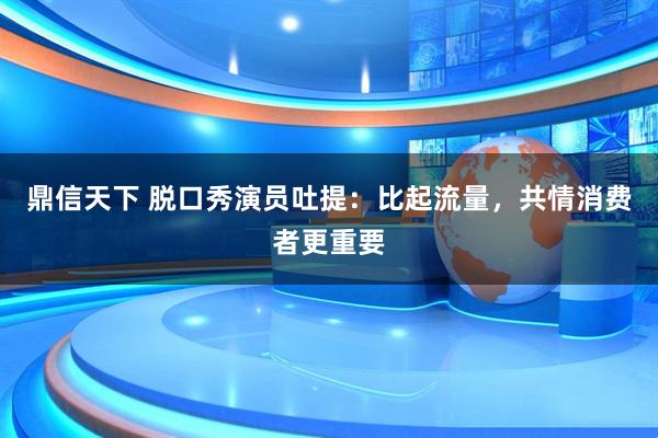 鼎信天下 脱口秀演员吐提：比起流量，共情消费者更重要