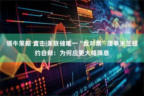 领牛策略 直击|美联储唯一“反对票”理事米兰纽约自辩：为何应更大幅降息