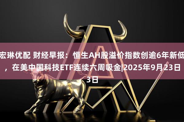宏琳优配 财经早报：恒生AH股溢价指数创逾6年新低，在美中国科技ETF连续六周吸金|2025年9月23日